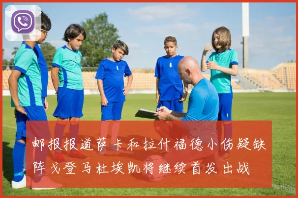 邮报报道萨卡和拉什福德小伤疑缺阵戈登马杜埃凯将继续首发出战