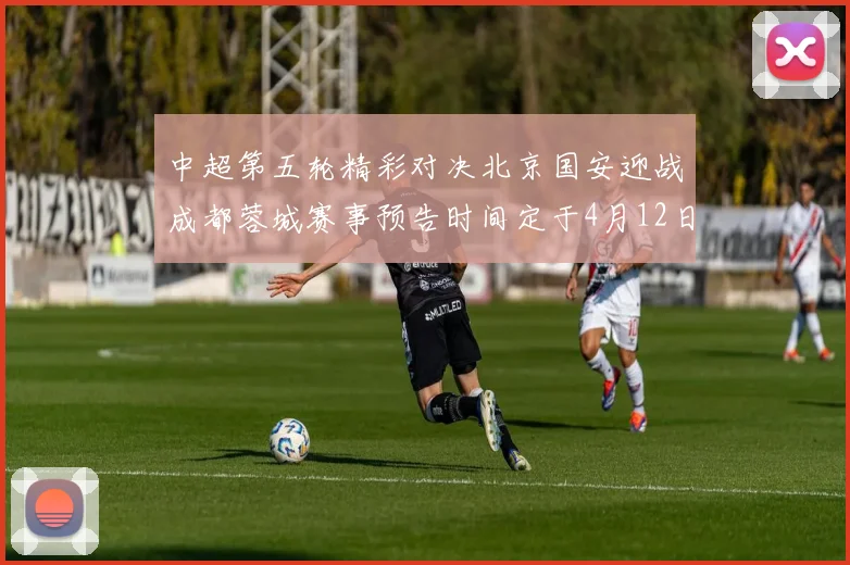 中超第五轮精彩对决北京国安迎战成都蓉城赛事预告时间定于4月12日19点35分