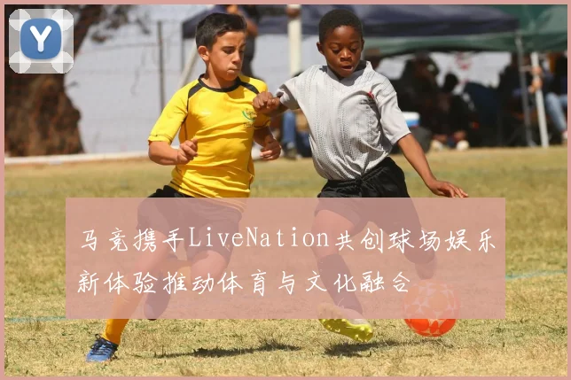 马竞携手LiveNation共创球场娱乐新体验推动体育与文化融合