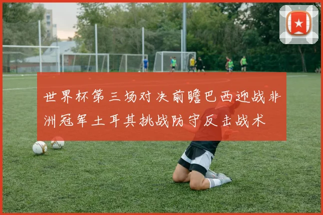 世界杯第三场对决前瞻巴西迎战非洲冠军土耳其挑战防守反击战术