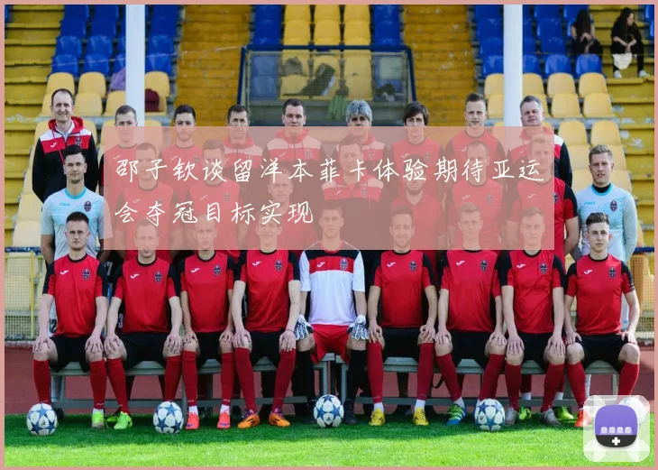邵子钦谈留洋本菲卡体验期待亚运会夺冠目标实现