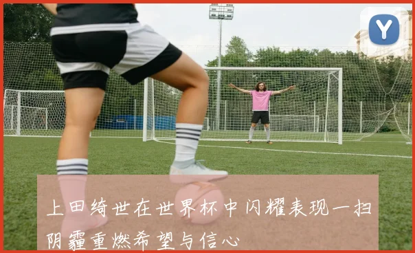 上田绮世在世界杯中闪耀表现一扫阴霾重燃希望与信心