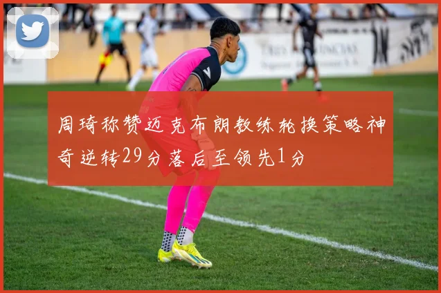 周琦称赞迈克布朗教练轮换策略神奇逆转29分落后至领先1分