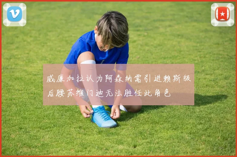 威廉加拉认为阿森纳需引进赖斯级后腰苏维门迪无法胜任此角色
