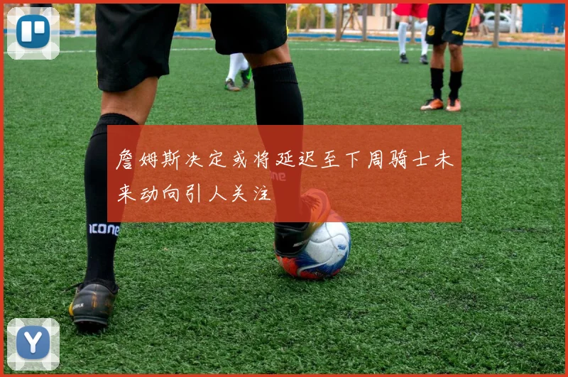 詹姆斯决定或将延迟至下周骑士未来动向引人关注