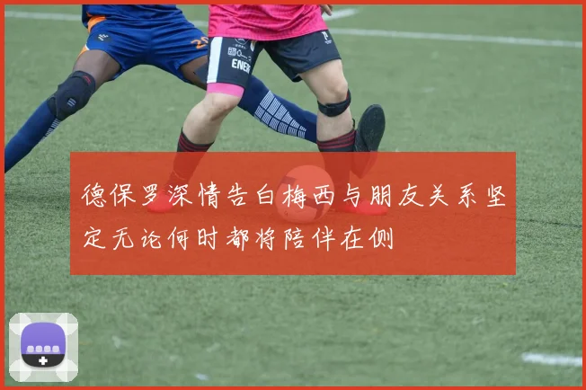 德保罗深情告白梅西与朋友关系坚定无论何时都将陪伴在侧