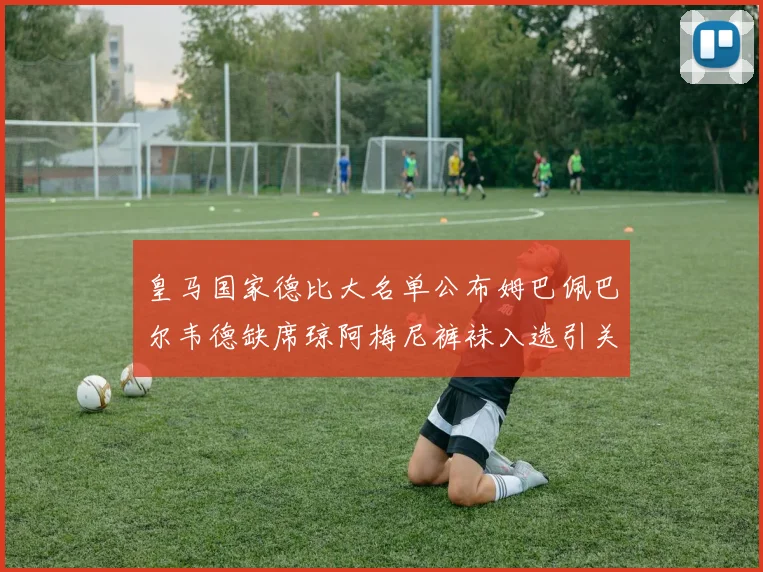 皇马国家德比大名单公布姆巴佩巴尔韦德缺席琼阿梅尼裤袜入选引关注