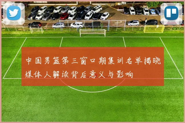 中国男篮第三窗口期集训名单揭晓媒体人解读背后意义与影响