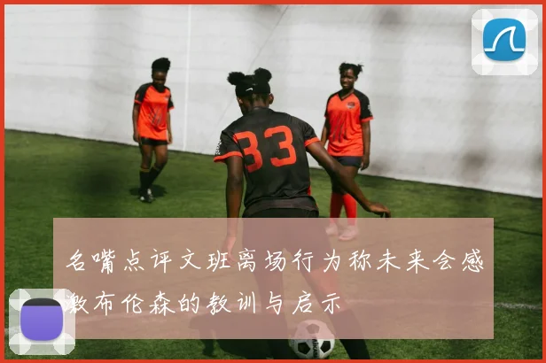 名嘴点评文班离场行为称未来会感激布伦森的教训与启示