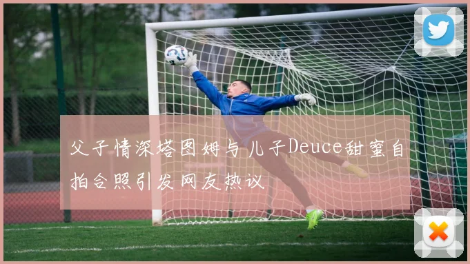 父子情深塔图姆与儿子Deuce甜蜜自拍合照引发网友热议