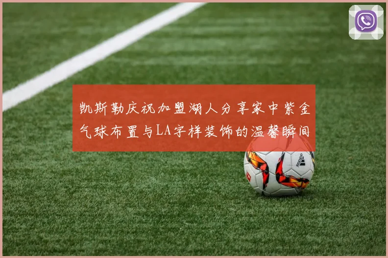 凯斯勒庆祝加盟湖人分享家中紫金气球布置与LA字样装饰的温馨瞬间