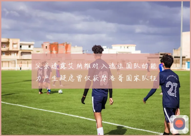 父亲透露艾纳维对入选法国队的能力产生疑虑曾仅获摩洛哥国家队征召
