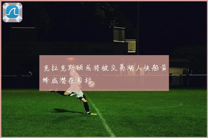 克拉克斯顿或将被交易湖人快船黄蜂成潜在目标