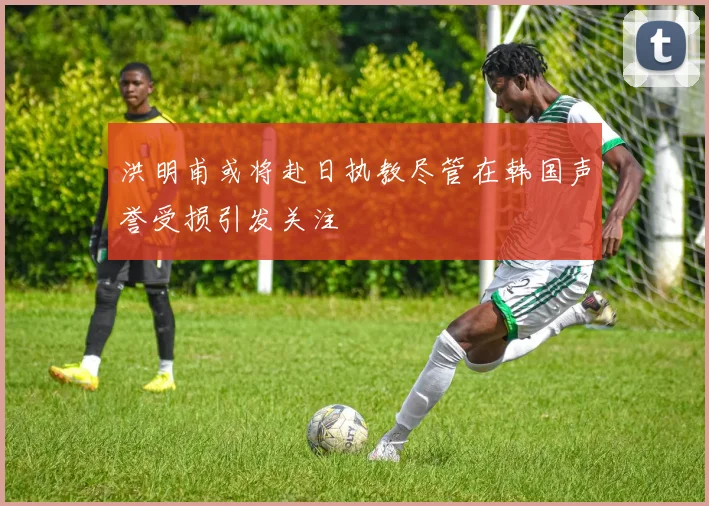 洪明甫或将赴日执教尽管在韩国声誉受损引发关注