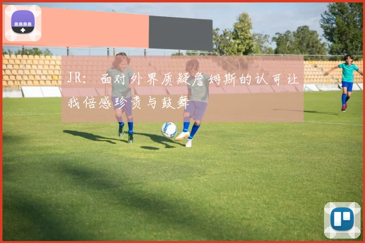 JR：面对外界质疑詹姆斯的认可让我倍感珍贵与鼓舞