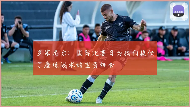 罗塞尼尔：国际比赛日为我们提供了磨练战术的宝贵机会