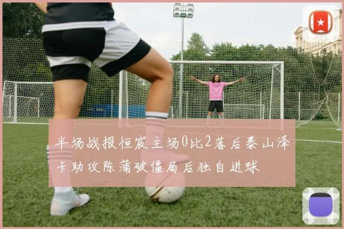 半场战报恒宸主场0比2落后泰山泽卡助攻陈蒲破僵局后独自进球