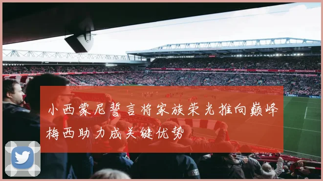 小西蒙尼誓言将家族荣光推向巅峰梅西助力成关键优势