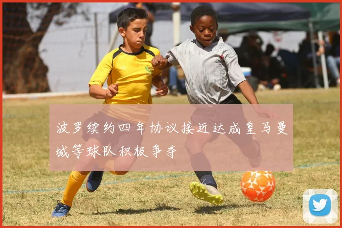 波罗续约四年协议接近达成皇马曼城等球队积极争夺
