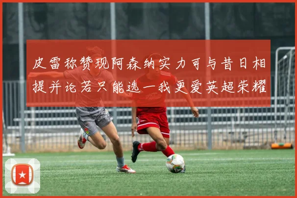 皮雷称赞现阿森纳实力可与昔日相提并论若只能选一我更爱英超荣耀