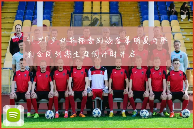 41岁C罗世界杯告别战落幕明夏与胜利合同到期生涯倒计时开启