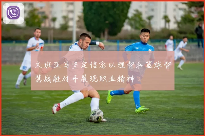 文班亚马坚定信念以理智和篮球智慧战胜对手展现职业精神