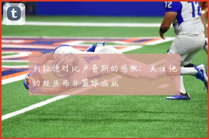 利拉德对比卢普斯的感慨：关注他的经历而非篮球成就