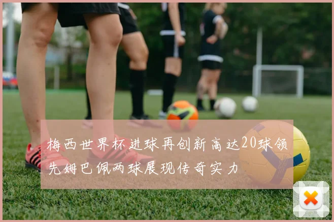 梅西世界杯进球再创新高达20球领先姆巴佩两球展现传奇实力